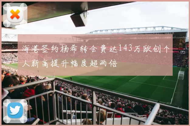 海港签约杨希转会费达143万欧创个人新高提升幅度超两倍