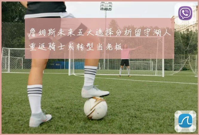 詹姆斯未来五大选择分析留守湖人重返骑士或转型当老板