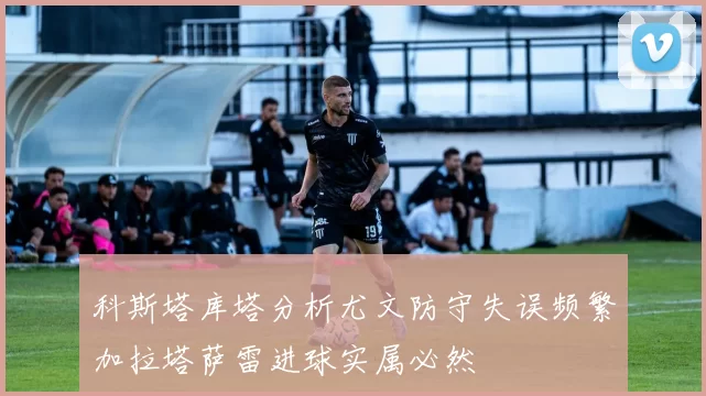 科斯塔库塔分析尤文防守失误频繁加拉塔萨雷进球实属必然