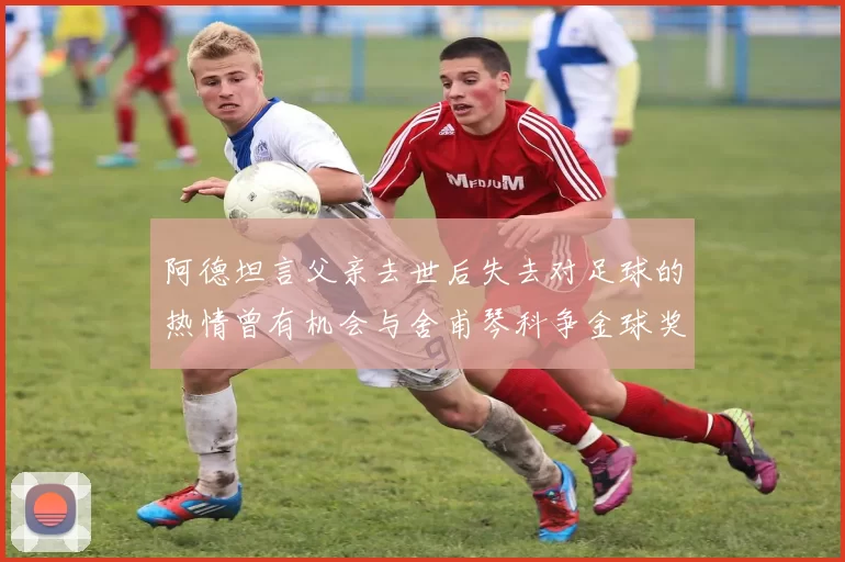 阿德坦言父亲去世后失去对足球的热情曾有机会与舍甫琴科争金球奖
