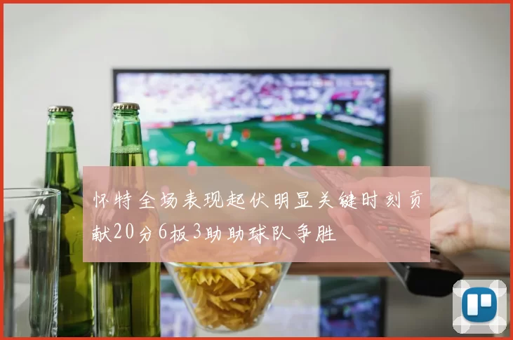 怀特全场表现起伏明显关键时刻贡献20分6板3助助球队争胜