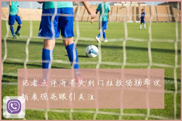 记者点评海港失利门柱救场杨希攻防表现亮眼引关注
