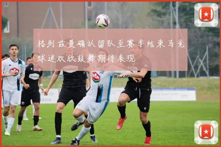 格列兹曼确认留队至赛季结束马竞球迷欢欣鼓舞期待表现