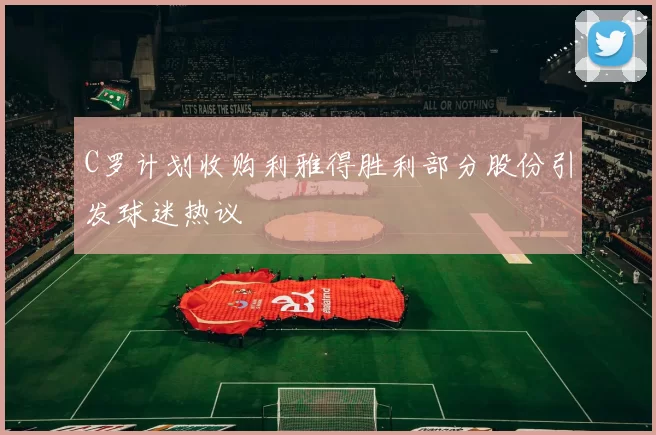 C罗计划收购利雅得胜利部分股份引发球迷热议