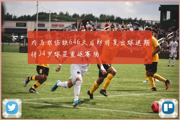 内马尔伤缺646天后即将复出球迷期待34岁球星重返赛场