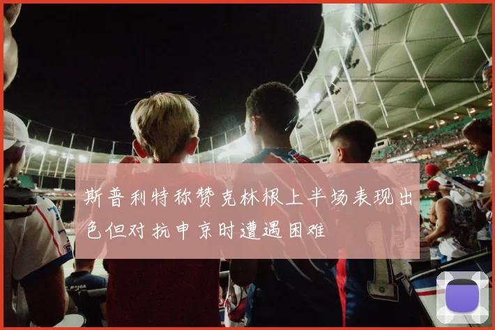 斯普利特称赞克林根上半场表现出色但对抗申京时遭遇困难