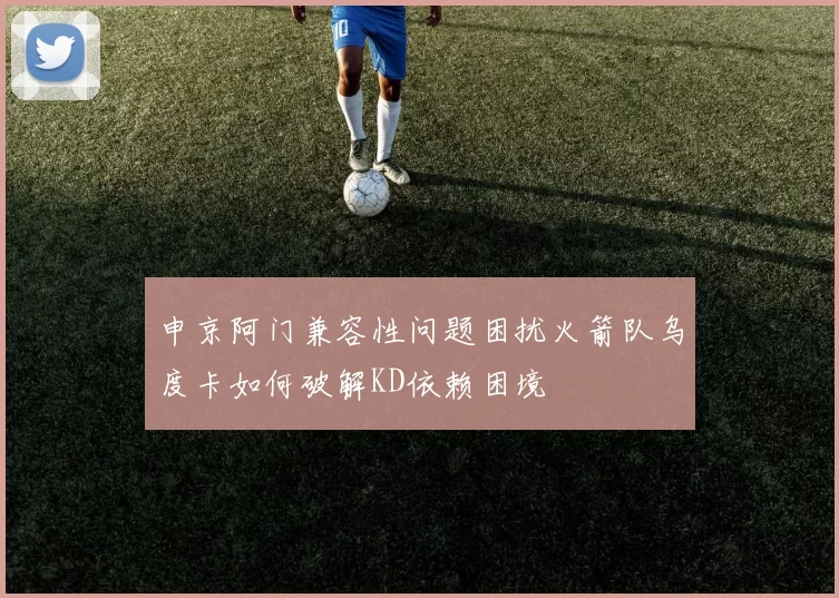 申京阿门兼容性问题困扰火箭队乌度卡如何破解KD依赖困境
