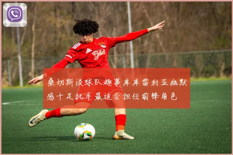 桑切斯谈球队趣事库库雷利亚幽默感十足托辛最适合担任前锋角色