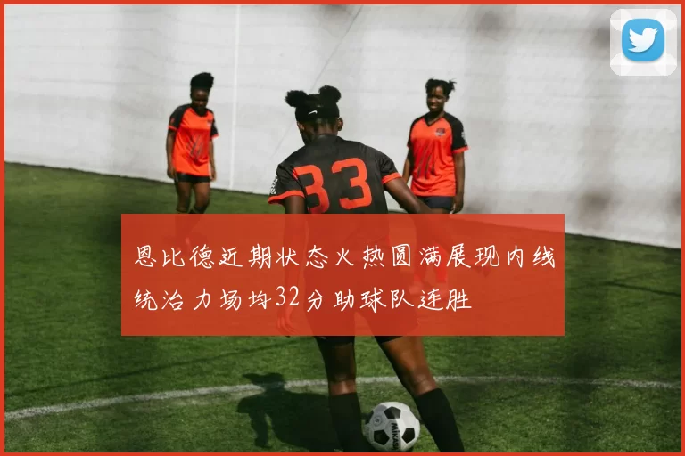 恩比德近期状态火热圆满展现内线统治力场均32分助球队连胜