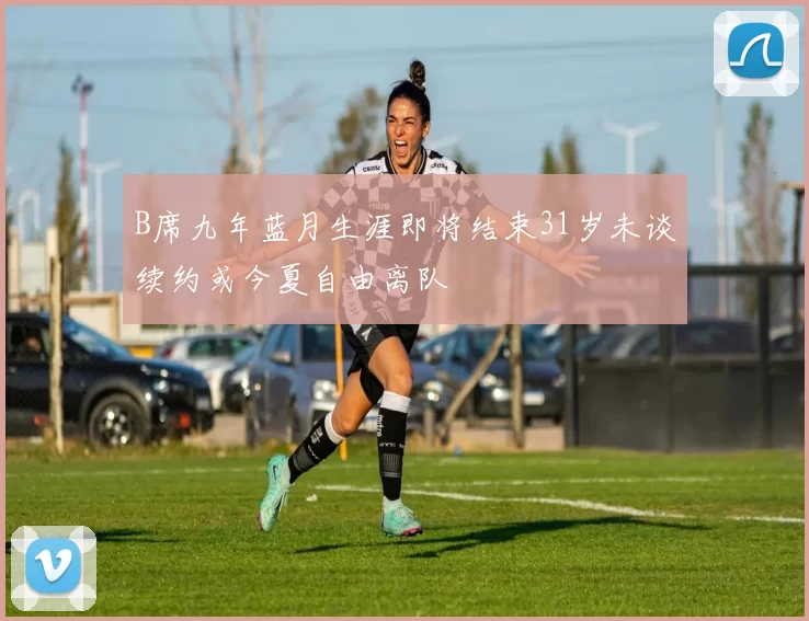 B席九年蓝月生涯即将结束31岁未谈续约或今夏自由离队