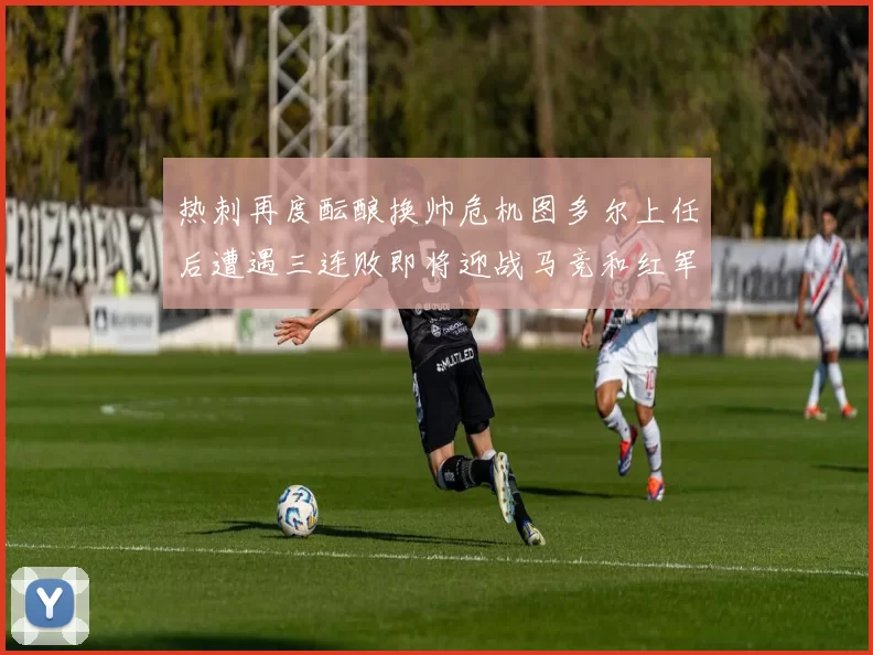 热刺再度酝酿换帅危机图多尔上任后遭遇三连败即将迎战马竞和红军