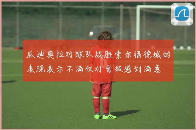 瓜迪奥拉对球队战胜索尔福德城的表现表示不满仅对晋级感到满意