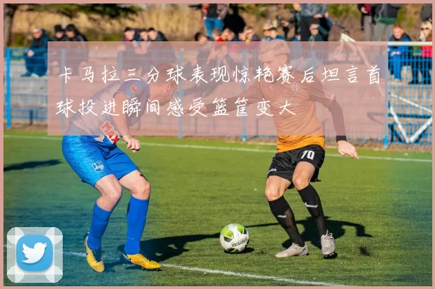 卡马拉三分球表现惊艳赛后坦言首球投进瞬间感受篮筐变大