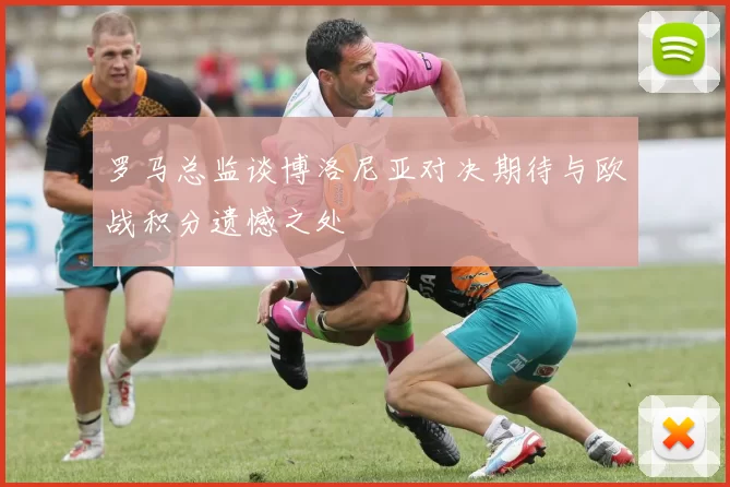 罗马总监谈博洛尼亚对决期待与欧战积分遗憾之处