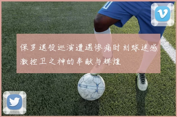 保罗退役巡演遭遇惨痛时刻球迷感激控卫之神的奉献与辉煌