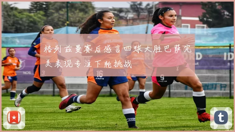格列兹曼赛后感言四球大胜巴萨完美表现专注下轮挑战