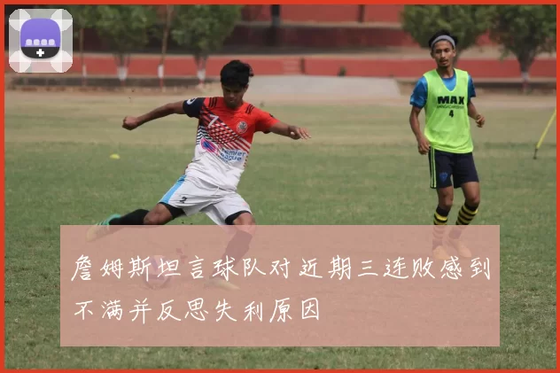 詹姆斯坦言球队对近期三连败感到不满并反思失利原因