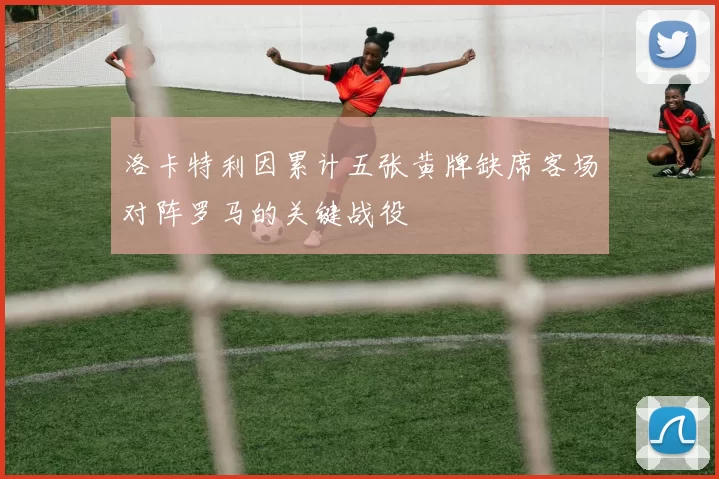 洛卡特利因累计五张黄牌缺席客场对阵罗马的关键战役