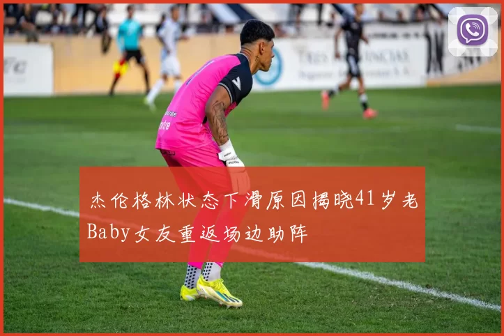 杰伦格林状态下滑原因揭晓41岁老Baby女友重返场边助阵