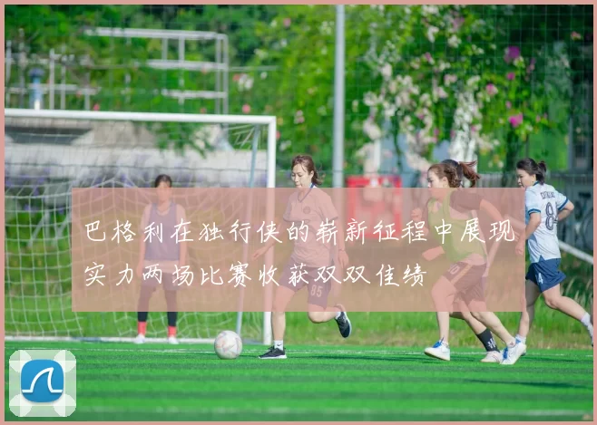 巴格利在独行侠的崭新征程中展现实力两场比赛收获双双佳绩