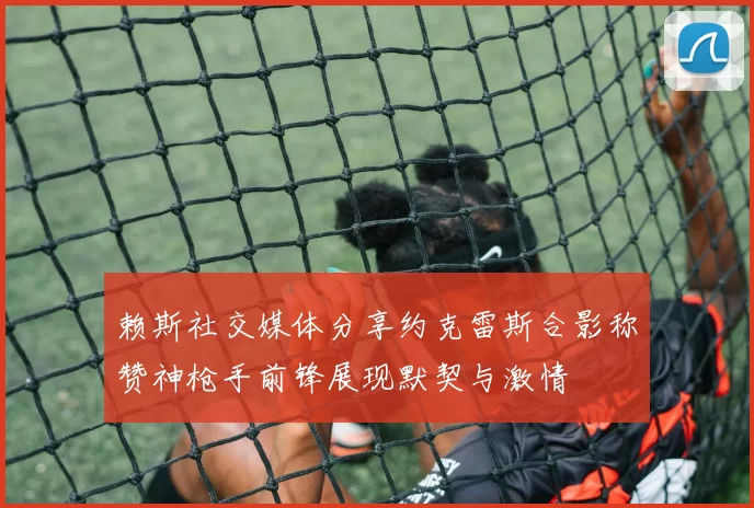 赖斯社交媒体分享约克雷斯合影称赞神枪手前锋展现默契与激情